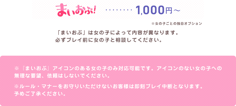 まいおぷ...1000円 「まいおぷ」は女の子によって内容が異なります。必ずプレイ前に女の子と相談してください。※『まいおぷ』アイコンのある女の子のみ対応可能です。アイコンのない女の子への無理な要望、依頼はしないでください。